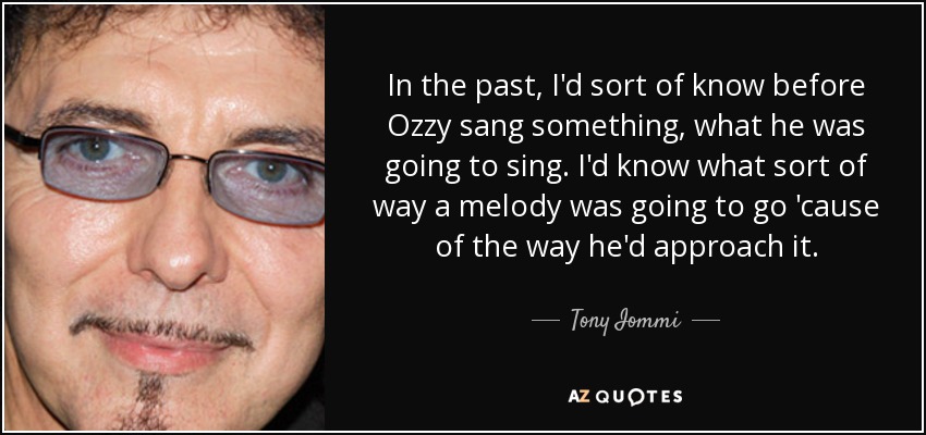 In the past, I'd sort of know before Ozzy sang something, what he was going to sing. I'd know what sort of way a melody was going to go 'cause of the way he'd approach it. - Tony Iommi