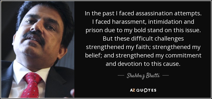 In the past I faced assassination attempts. I faced harassment, intimidation and prison due to my bold stand on this issue. But these difficult challenges strengthened my faith; strengthened my belief; and strengthened my commitment and devotion to this cause. - Shahbaz Bhatti