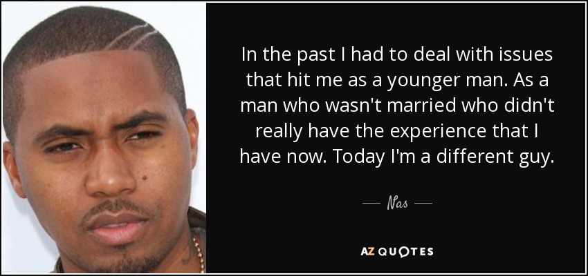 In the past I had to deal with issues that hit me as a younger man. As a man who wasn't married who didn't really have the experience that I have now. Today I'm a different guy. - Nas