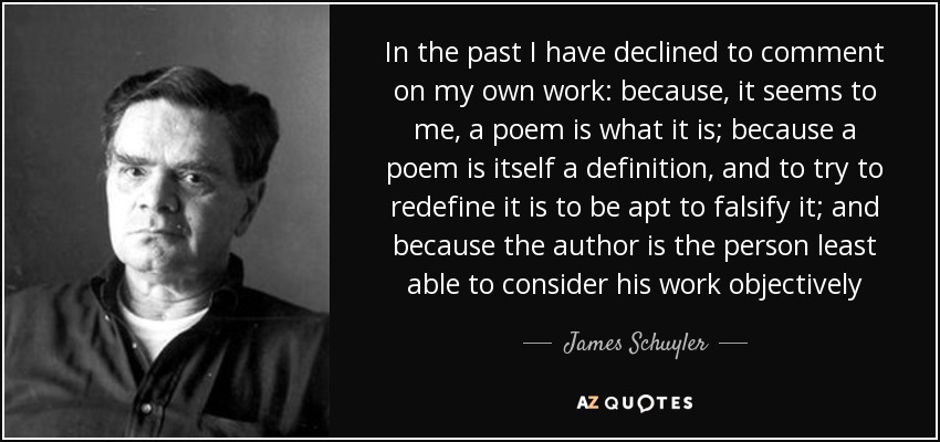 In the past I have declined to comment on my own work: because, it seems to me, a poem is what it is; because a poem is itself a definition, and to try to redefine it is to be apt to falsify it; and because the author is the person least able to consider his work objectively - James Schuyler