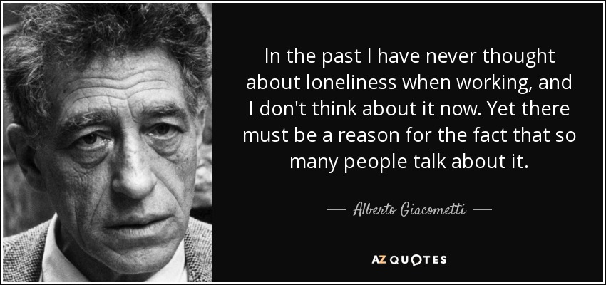 In the past I have never thought about loneliness when working, and I don't think about it now. Yet there must be a reason for the fact that so many people talk about it. - Alberto Giacometti