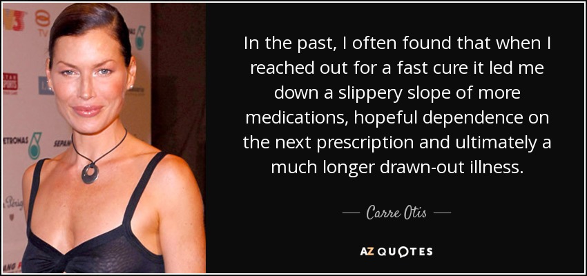 In the past, I often found that when I reached out for a fast cure it led me down a slippery slope of more medications, hopeful dependence on the next prescription and ultimately a much longer drawn-out illness. - Carre Otis
