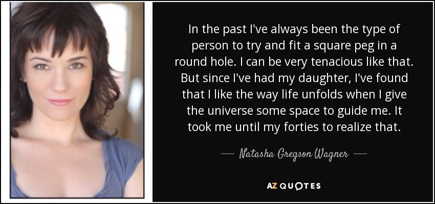 In the past I've always been the type of person to try and fit a square peg in a round hole. I can be very tenacious like that. But since I've had my daughter, I've found that I like the way life unfolds when I give the universe some space to guide me. It took me until my forties to realize that. - Natasha Gregson Wagner