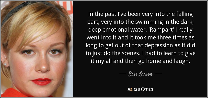 In the past I've been very into the falling part, very into the swimming in the dark, deep emotional water. 'Rampart' I really went into it and it took me three times as long to get out of that depression as it did to just do the scenes. I had to learn to give it my all and then go home and laugh. - Brie Larson