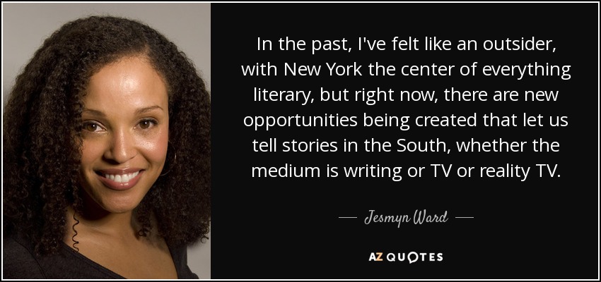 In the past, I've felt like an outsider, with New York the center of everything literary, but right now, there are new opportunities being created that let us tell stories in the South, whether the medium is writing or TV or reality TV. - Jesmyn Ward
