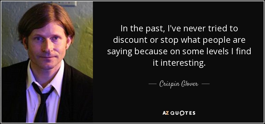 In the past, I've never tried to discount or stop what people are saying because on some levels I find it interesting. - Crispin Glover