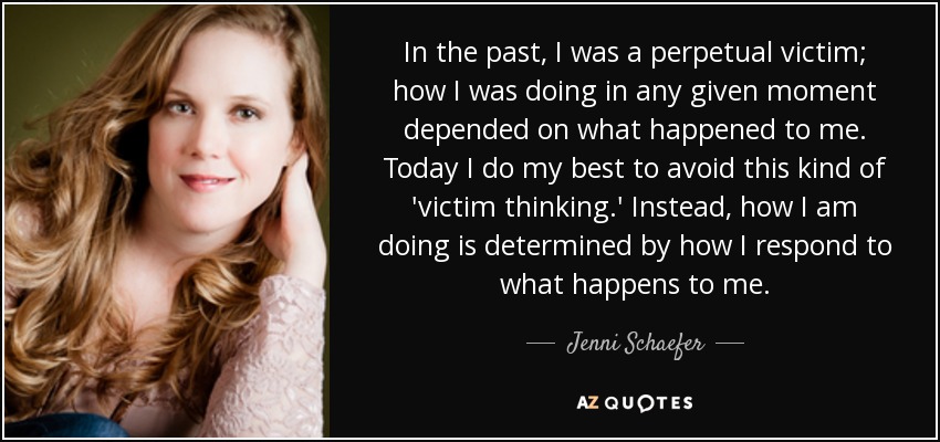 In the past, I was a perpetual victim; how I was doing in any given moment depended on what happened to me. Today I do my best to avoid this kind of 'victim thinking.' Instead, how I am doing is determined by how I respond to what happens to me. - Jenni Schaefer