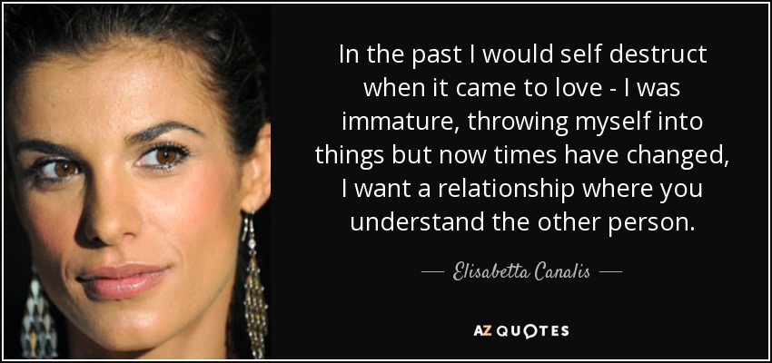 In the past I would self destruct when it came to love - I was immature, throwing myself into things but now times have changed, I want a relationship where you understand the other person. - Elisabetta Canalis