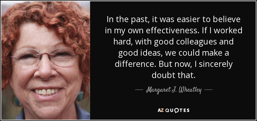 In the past, it was easier to believe in my own effectiveness. If I worked hard, with good colleagues and good ideas, we could make a difference. But now, I sincerely doubt that. - Margaret J. Wheatley