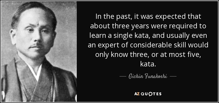 In the past, it was expected that about three years were required to learn a single kata, and usually even an expert of considerable skill would only know three, or at most five, kata. - Gichin Funakoshi