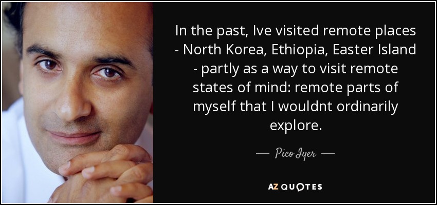 In the past, Ive visited remote places - North Korea, Ethiopia, Easter Island - partly as a way to visit remote states of mind: remote parts of myself that I wouldnt ordinarily explore. - Pico Iyer