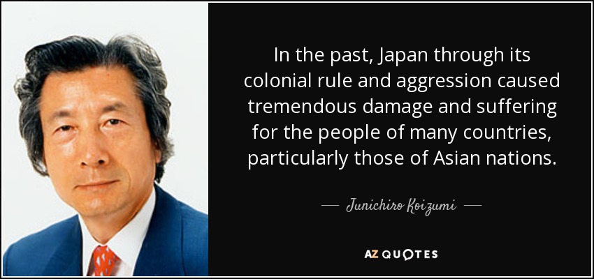 In the past, Japan through its colonial rule and aggression caused tremendous damage and suffering for the people of many countries, particularly those of Asian nations. - Junichiro Koizumi
