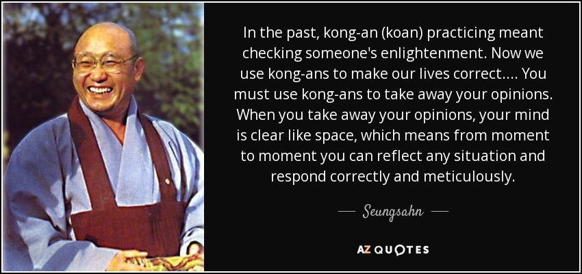 In the past, kong-an (koan) practicing meant checking someone's enlightenment. Now we use kong-ans to make our lives correct. . . . You must use kong-ans to take away your opinions. When you take away your opinions, your mind is clear like space, which means from moment to moment you can reflect any situation and respond correctly and meticulously. - Seungsahn