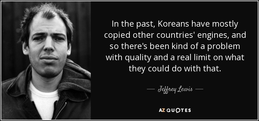 In the past, Koreans have mostly copied other countries' engines, and so there's been kind of a problem with quality and a real limit on what they could do with that. - Jeffrey Lewis