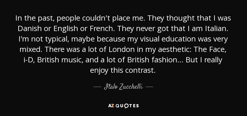 In the past, people couldn't place me. They thought that I was Danish or English or French. They never got that I am Italian. I'm not typical, maybe because my visual education was very mixed. There was a lot of London in my aesthetic: The Face, i-D, British music, and a lot of British fashion . . . But I really enjoy this contrast. - Italo Zucchelli