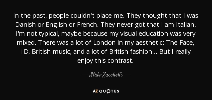 In the past, people couldn't place me. They thought that I was Danish or English or French. They never got that I am Italian. I'm not typical, maybe because my visual education was very mixed. There was a lot of London in my aesthetic: The Face, i-D, British music, and a lot of British fashion . . . But I really enjoy this contrast. - Italo Zucchelli