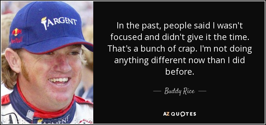 In the past, people said I wasn't focused and didn't give it the time. That's a bunch of crap. I'm not doing anything different now than I did before. - Buddy Rice
