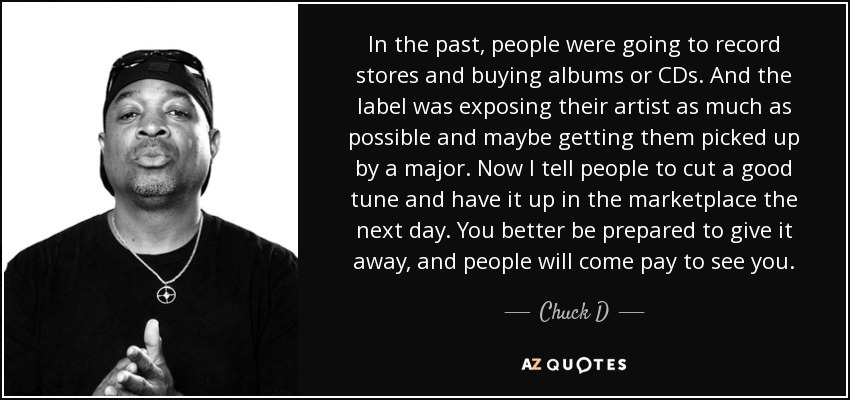 In the past, people were going to record stores and buying albums or CDs. And the label was exposing their artist as much as possible and maybe getting them picked up by a major. Now I tell people to cut a good tune and have it up in the marketplace the next day. You better be prepared to give it away, and people will come pay to see you. - Chuck D
