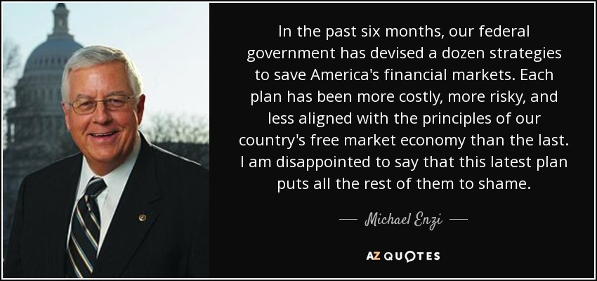 In the past six months, our federal government has devised a dozen strategies to save America's financial markets. Each plan has been more costly, more risky, and less aligned with the principles of our country's free market economy than the last. I am disappointed to say that this latest plan puts all the rest of them to shame. - Michael Enzi