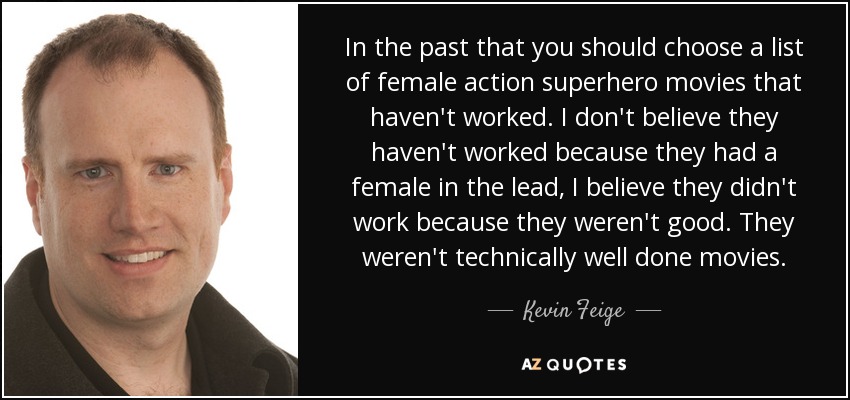 In the past that you should choose a list of female action superhero movies that haven't worked. I don't believe they haven't worked because they had a female in the lead, I believe they didn't work because they weren't good. They weren't technically well done movies. - Kevin Feige