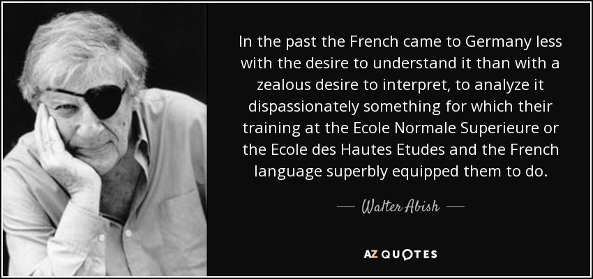 In the past the French came to Germany less with the desire to understand it than with a zealous desire to interpret, to analyze it dispassionately something for which their training at the Ecole Normale Superieure or the Ecole des Hautes Etudes and the French language superbly equipped them to do. - Walter Abish