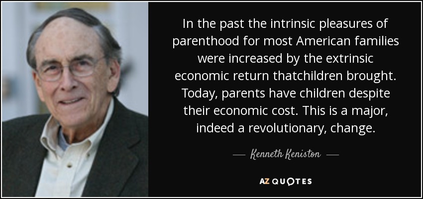 In the past the intrinsic pleasures of parenthood for most American families were increased by the extrinsic economic return thatchildren brought. Today, parents have children despite their economic cost. This is a major, indeed a revolutionary, change. - Kenneth Keniston