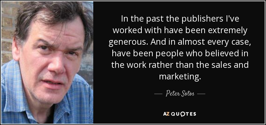 In the past the publishers I've worked with have been extremely generous. And in almost every case, have been people who believed in the work rather than the sales and marketing. - Peter Sotos