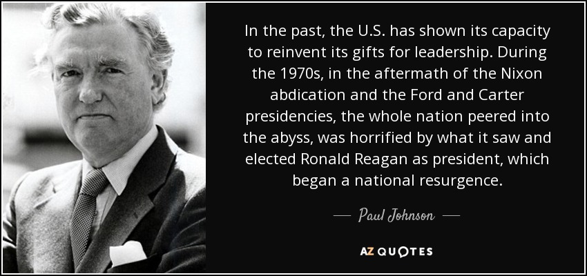 In the past, the U.S. has shown its capacity to reinvent its gifts for leadership. During the 1970s, in the aftermath of the Nixon abdication and the Ford and Carter presidencies, the whole nation peered into the abyss, was horrified by what it saw and elected Ronald Reagan as president, which began a national resurgence. - Paul Johnson