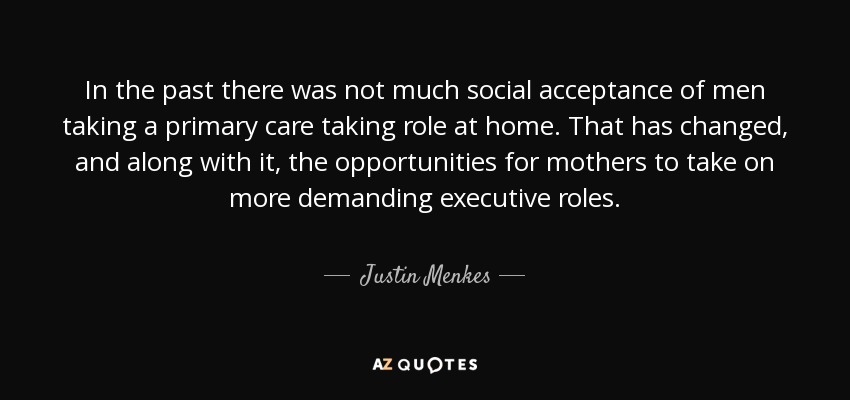 In the past there was not much social acceptance of men taking a primary care taking role at home. That has changed, and along with it, the opportunities for mothers to take on more demanding executive roles. - Justin Menkes