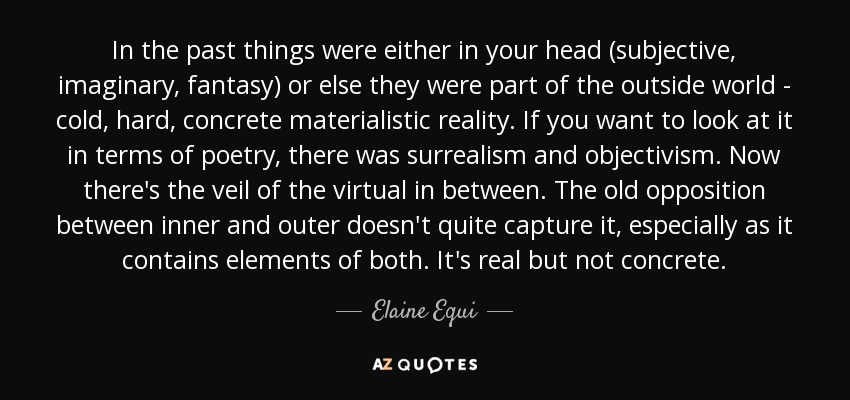 In the past things were either in your head (subjective, imaginary, fantasy) or else they were part of the outside world - cold, hard, concrete materialistic reality. If you want to look at it in terms of poetry, there was surrealism and objectivism. Now there's the veil of the virtual in between. The old opposition between inner and outer doesn't quite capture it, especially as it contains elements of both. It's real but not concrete. - Elaine Equi