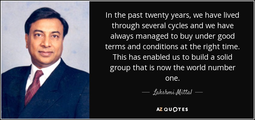 In the past twenty years, we have lived through several cycles and we have always managed to buy under good terms and conditions at the right time. This has enabled us to build a solid group that is now the world number one. - Lakshmi Mittal
