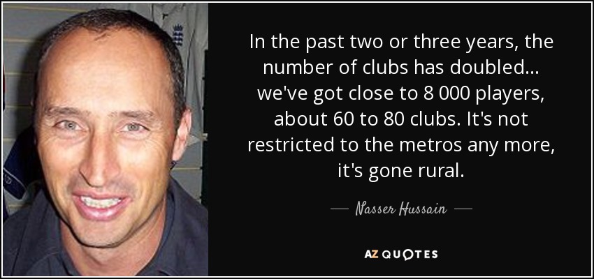 In the past two or three years, the number of clubs has doubled ... we've got close to 8 000 players, about 60 to 80 clubs. It's not restricted to the metros any more, it's gone rural. - Nasser Hussain