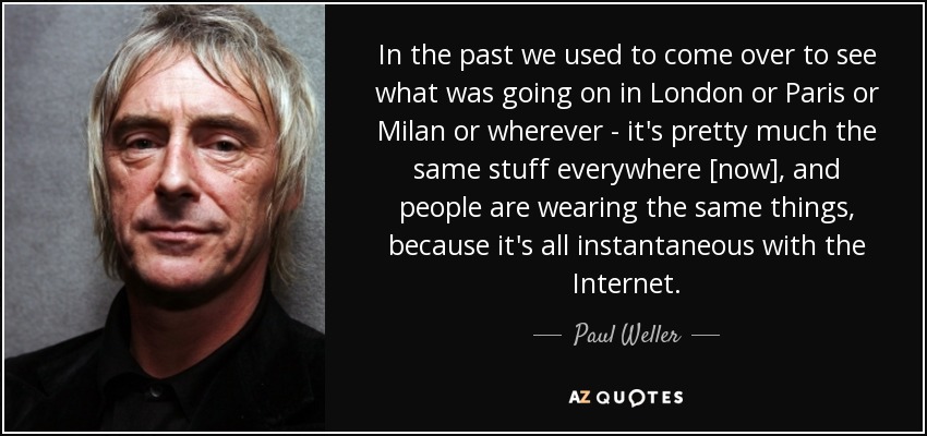 In the past we used to come over to see what was going on in London or Paris or Milan or wherever - it's pretty much the same stuff everywhere [now], and people are wearing the same things, because it's all instantaneous with the Internet. - Paul Weller