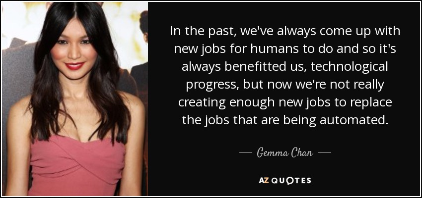 In the past, we've always come up with new jobs for humans to do and so it's always benefitted us, technological progress, but now we're not really creating enough new jobs to replace the jobs that are being automated. - Gemma Chan