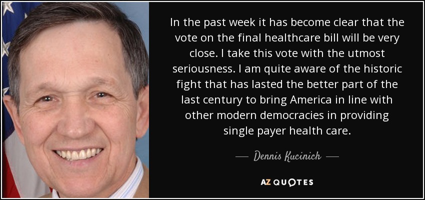 In the past week it has become clear that the vote on the final healthcare bill will be very close. I take this vote with the utmost seriousness. I am quite aware of the historic fight that has lasted the better part of the last century to bring America in line with other modern democracies in providing single payer health care. - Dennis Kucinich