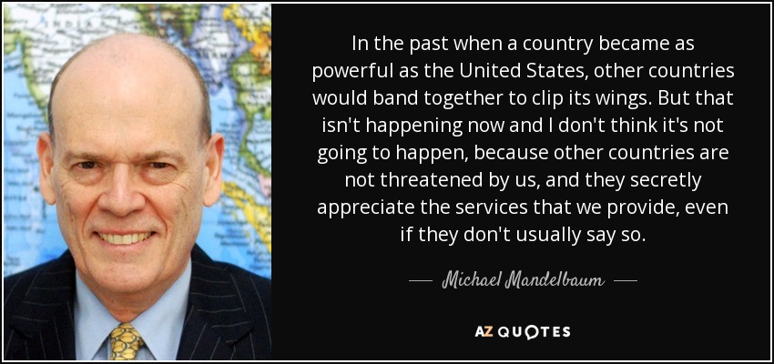 In the past when a country became as powerful as the United States, other countries would band together to clip its wings. But that isn't happening now and I don't think it's not going to happen, because other countries are not threatened by us, and they secretly appreciate the services that we provide, even if they don't usually say so. - Michael Mandelbaum