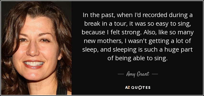 In the past, when I'd recorded during a break in a tour, it was so easy to sing, because I felt strong. Also, like so many new mothers, I wasn't getting a lot of sleep, and sleeping is such a huge part of being able to sing. - Amy Grant