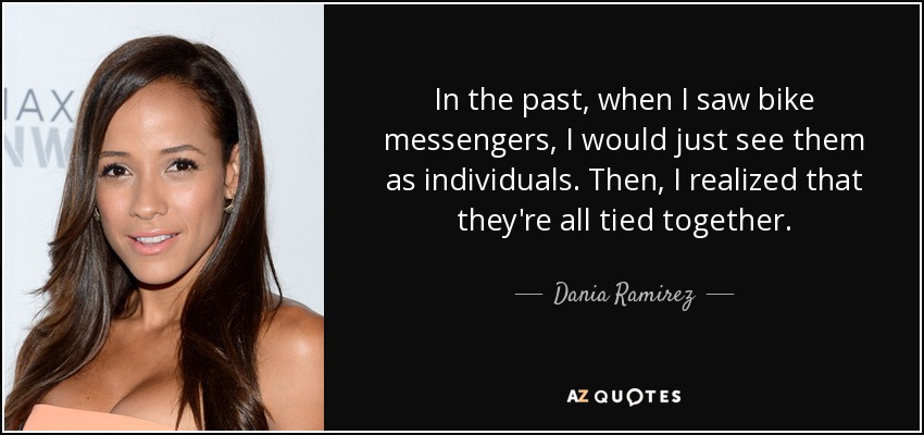 In the past, when I saw bike messengers, I would just see them as individuals. Then, I realized that they're all tied together. - Dania Ramirez