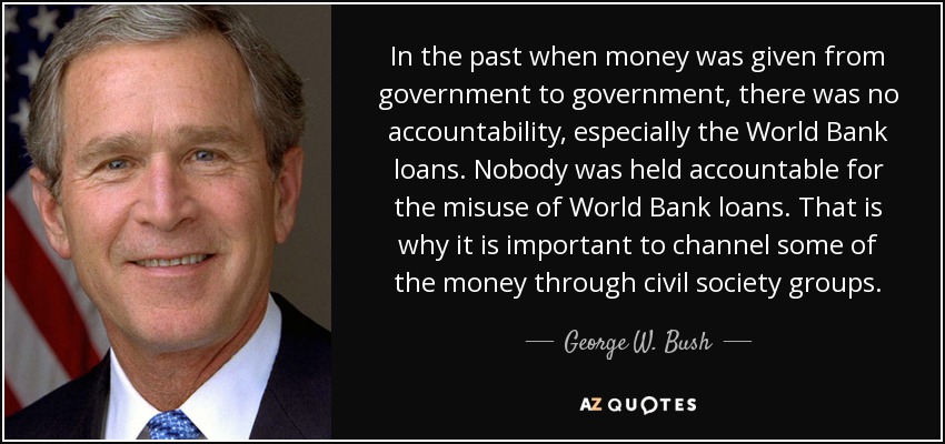 In the past when money was given from government to government, there was no accountability, especially the World Bank loans. Nobody was held accountable for the misuse of World Bank loans. That is why it is important to channel some of the money through civil society groups. - George W. Bush