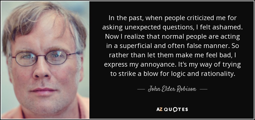 In the past, when people criticized me for asking unexpected questions, I felt ashamed. Now I realize that normal people are acting in a superficial and often false manner. So rather than let them make me feel bad, I express my annoyance. It's my way of trying to strike a blow for logic and rationality. - John Elder Robison