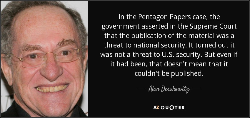 In the Pentagon Papers case, the government asserted in the Supreme Court that the publication of the material was a threat to national security. It turned out it was not a threat to U.S. security. But even if it had been, that doesn't mean that it couldn't be published. - Alan Dershowitz