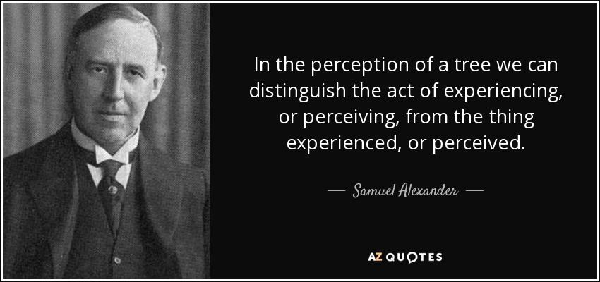 In the perception of a tree we can distinguish the act of experiencing, or perceiving, from the thing experienced, or perceived. - Samuel Alexander