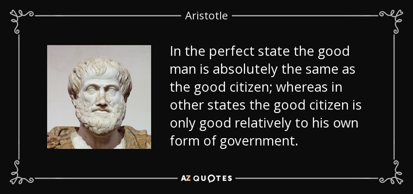 In the perfect state the good man is absolutely the same as the good citizen; whereas in other states the good citizen is only good relatively to his own form of government. - Aristotle