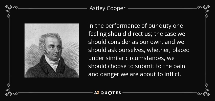 In the performance of our duty one feeling should direct us; the case we should consider as our own, and we should ask ourselves, whether, placed under similar circumstances, we should choose to submit to the pain and danger we are about to inflict. - Astley Cooper