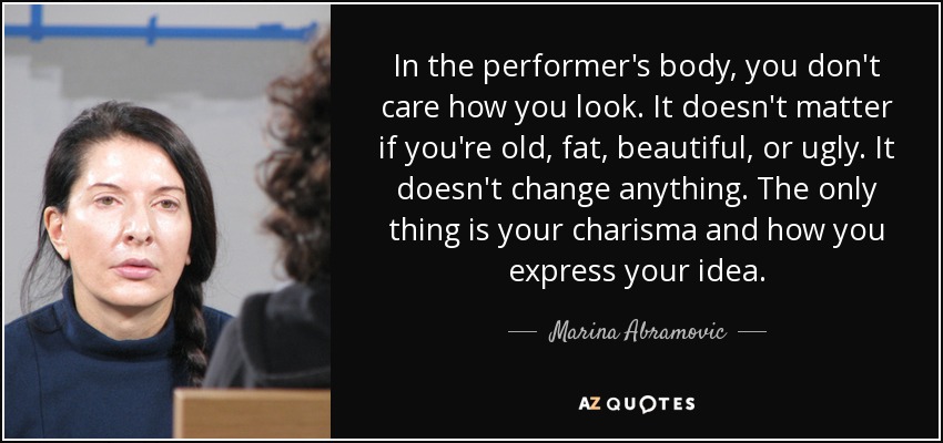 In the performer's body, you don't care how you look. It doesn't matter if you're old, fat, beautiful, or ugly. It doesn't change anything. The only thing is your charisma and how you express your idea. - Marina Abramovic