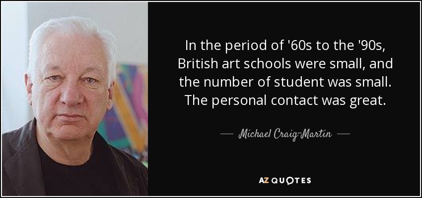 In the period of '60s to the '90s, British art schools were small, and the number of student was small. The personal contact was great. - Michael Craig-Martin
