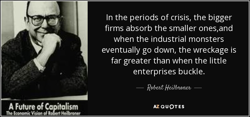 In the periods of crisis, the bigger firms absorb the smaller ones,and when the industrial monsters eventually go down, the wreckage is far greater than when the little enterprises buckle. - Robert Heilbroner