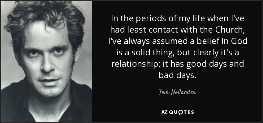 In the periods of my life when I've had least contact with the Church, I've always assumed a belief in God is a solid thing, but clearly it's a relationship; it has good days and bad days. - Tom Hollander