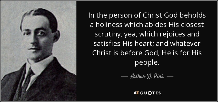 In the person of Christ God beholds a holiness which abides His closest scrutiny, yea, which rejoices and satisfies His heart; and whatever Christ is before God, He is for His people. - Arthur W. Pink