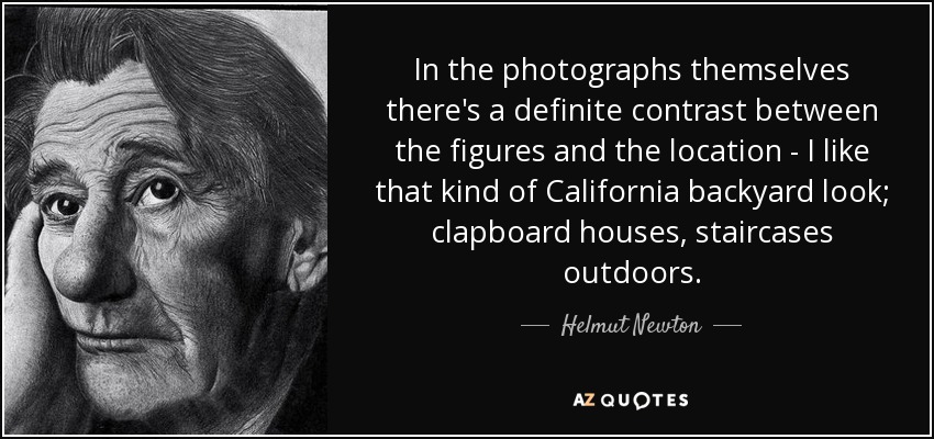 In the photographs themselves there's a definite contrast between the figures and the location - I like that kind of California backyard look; clapboard houses, staircases outdoors. - Helmut Newton